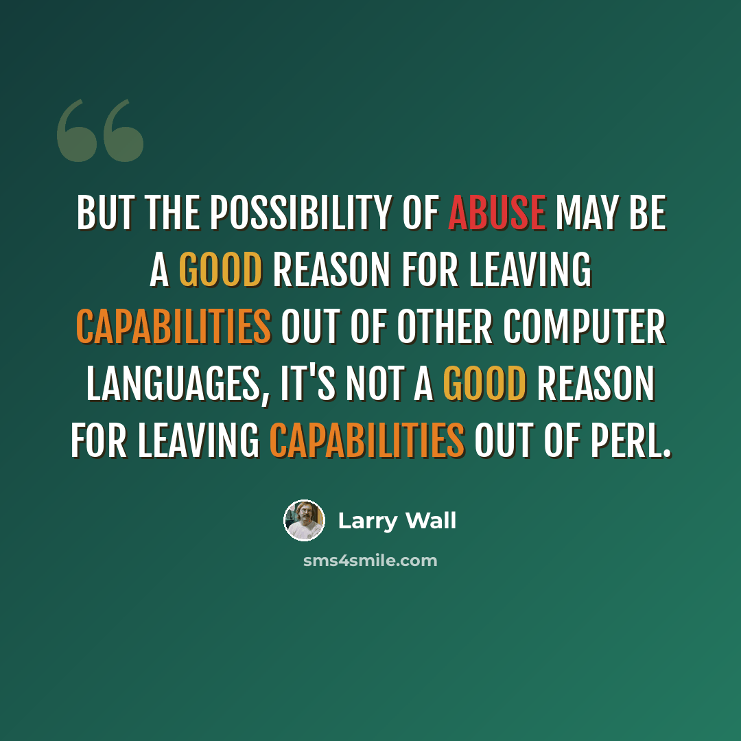 “But the possibility of abuse may be a good reason for leaving capabilities out of other computer languages, it's not a good reason for leaving capabilities out of Perl.” quote by Larry Wall