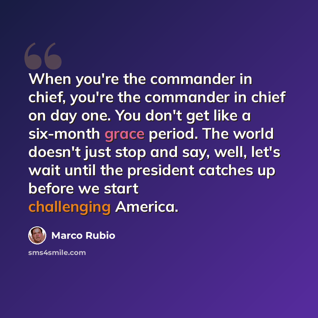 “When you're the commander in chief, you're the commander in chief on day one. You don't get like a six-month grace period. The world doesn't just stop and say, well, let's wait until the president catches up before we start challenging America.” quote by Marco Rubio
