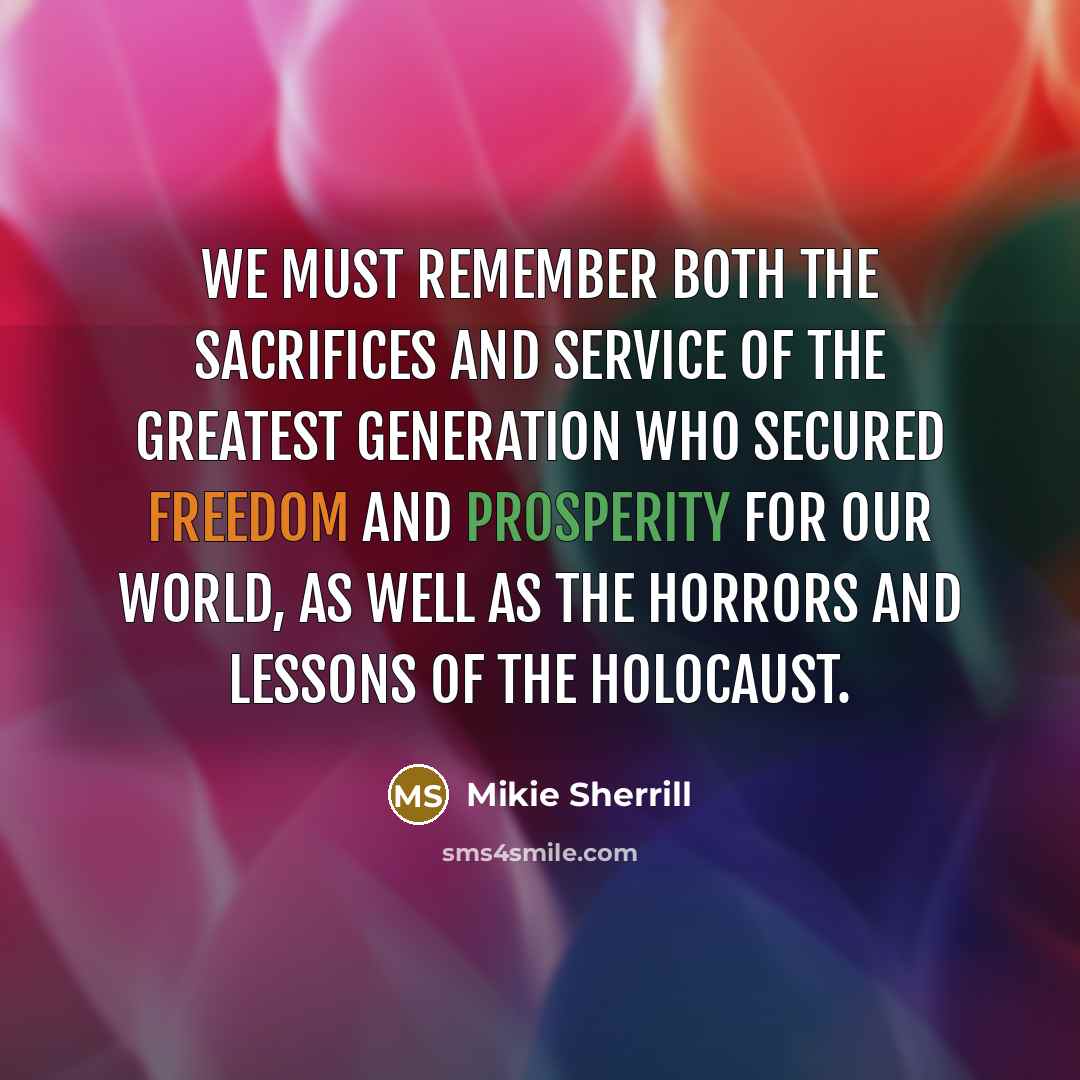 “We must remember both the sacrifices and service of the Greatest Generation who secured freedom and prosperity for our world, as well as the horrors and lessons of the Holocaust.” quote by Mikie Sherrill