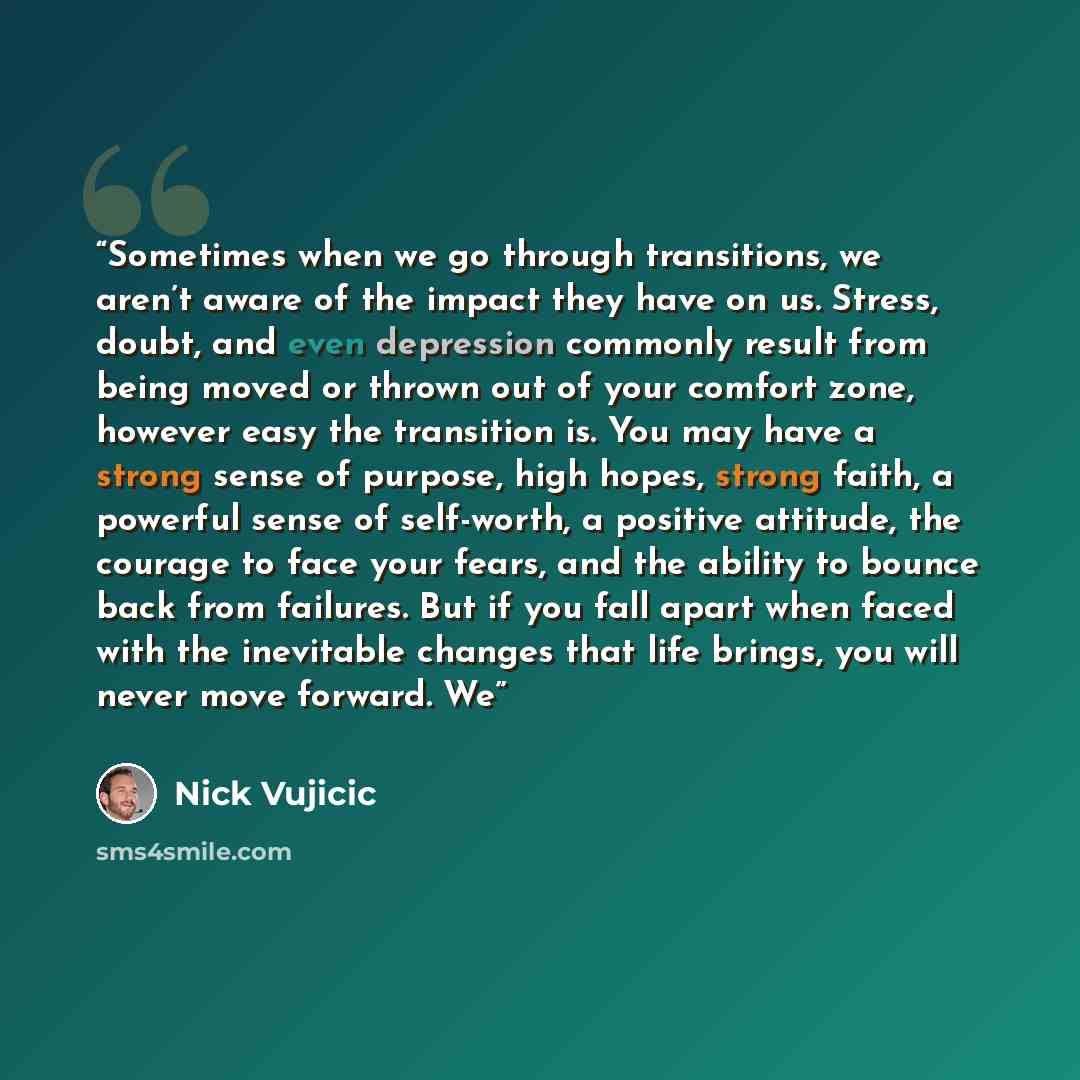 “Sometimes when we go through transitions, we aren’t aware of the impact they have on us. Stress, doubt, and even depression commonly result from being moved or thrown out of your comfort zone, however easy the transition is. You may have a strong sense of purpose, high hopes, strong faith, a…” quote by Nick Vujicic