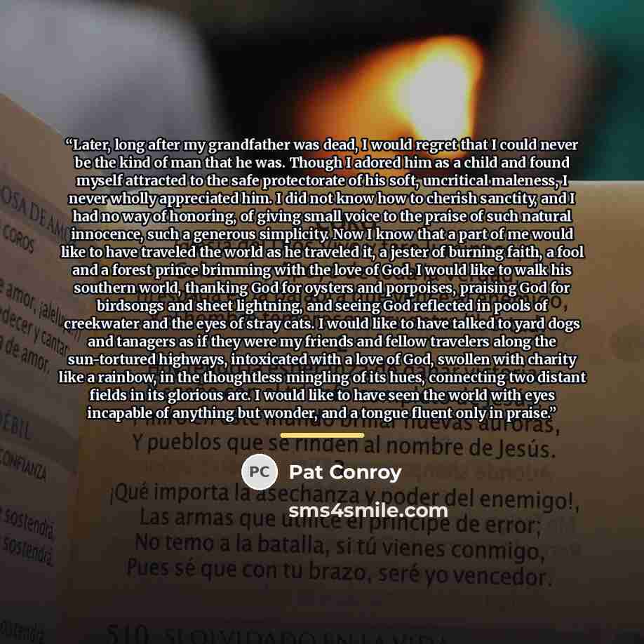 “Later, long after my grandfather was dead, I would regret that I could never be the kind of man that he was. Though I adored him as a child and found myself attracted to the safe protectorate of his soft, uncritical maleness, I never wholly appreciated him. I did not know how to cherish sanctity…” quote by Pat Conroy