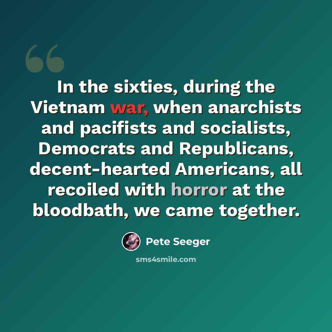 “In the sixties, during the Vietnam war, when anarchists and pacifists and socialists, Democrats and Republicans, decent-hearted Americans, all recoiled with horror at the bloodbath, we came together.” quote by Pete Seeger