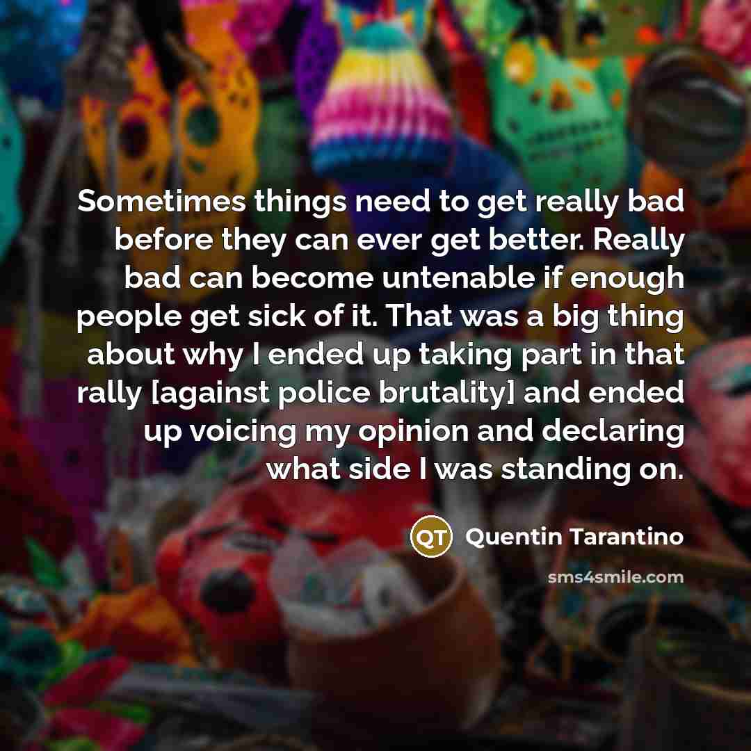 “Sometimes things need to get really bad before they can ever get better. Really bad can become untenable if enough people get sick of it. That was a big thing about why I ended up taking part in that rally [against police brutality] and ended up voicing my opinion and declaring what side I was…” quote by Quentin Tarantino