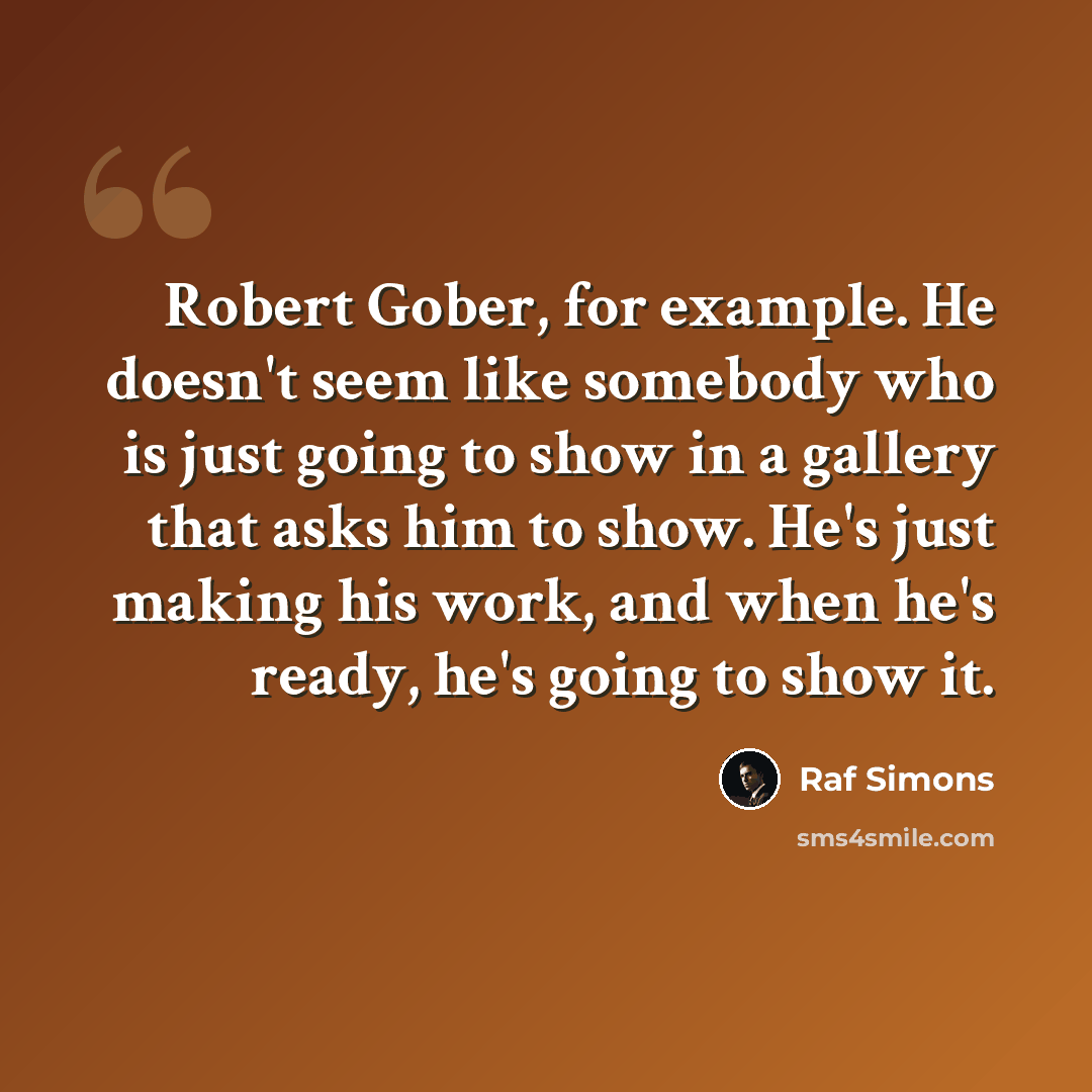 “Robert Gober, for example. He doesn't seem like somebody who is just going to show in a gallery that asks him to show. He's just making his work, and when he's ready, he's going to show it.” quote by Raf Simons