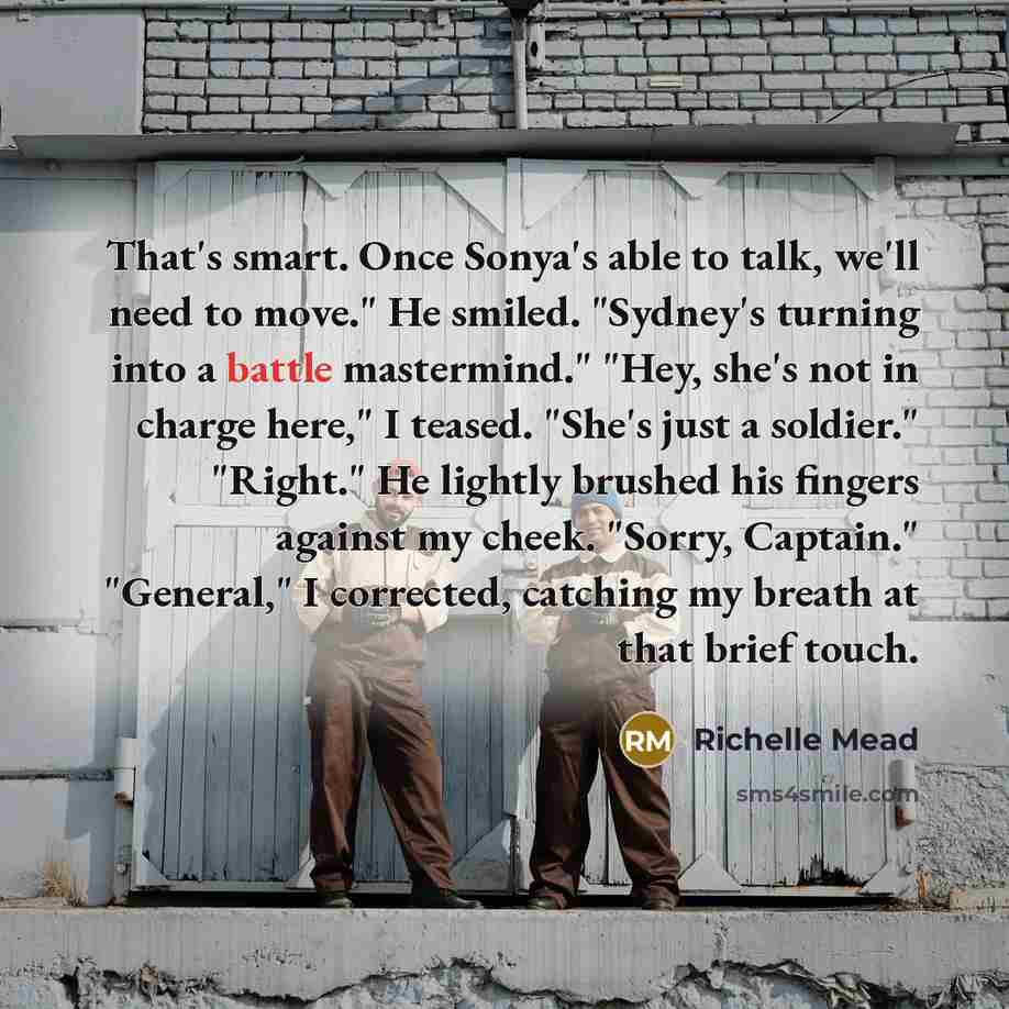 “That's smart. Once Sonya's able to talk, we'll need to move." He smiled. "Sydney's turning into a battle mastermind." "Hey, she's not in charge here," I teased. "She's just a soldier." "Right." He lightly brushed his fingers against my cheek. "Sorry, Captain." "General," I corrected, catching my…” quote by Richelle Mead