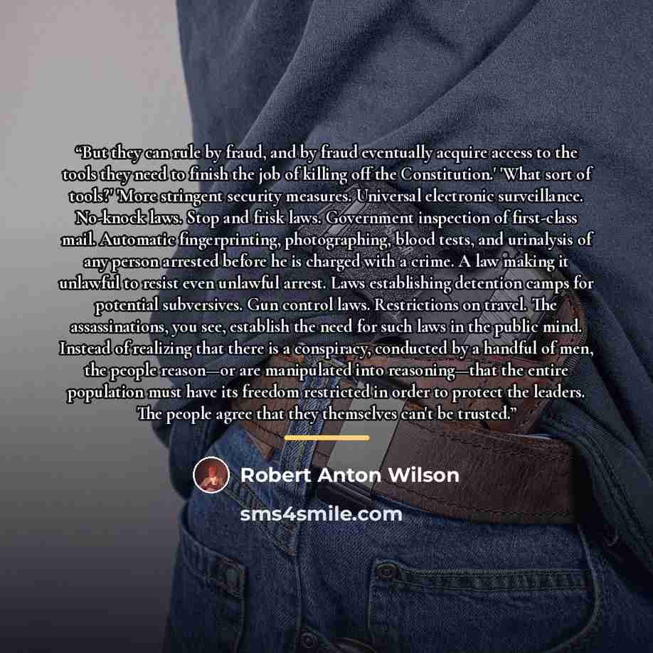 “But they can rule by fraud, and by fraud eventually acquire access to the tools they need to finish the job of killing off the Constitution.' 'What sort of tools?' 'More stringent security measures. Universal electronic surveillance. No-knock laws. Stop and frisk laws. Government inspection of…” quote by Robert Anton Wilson