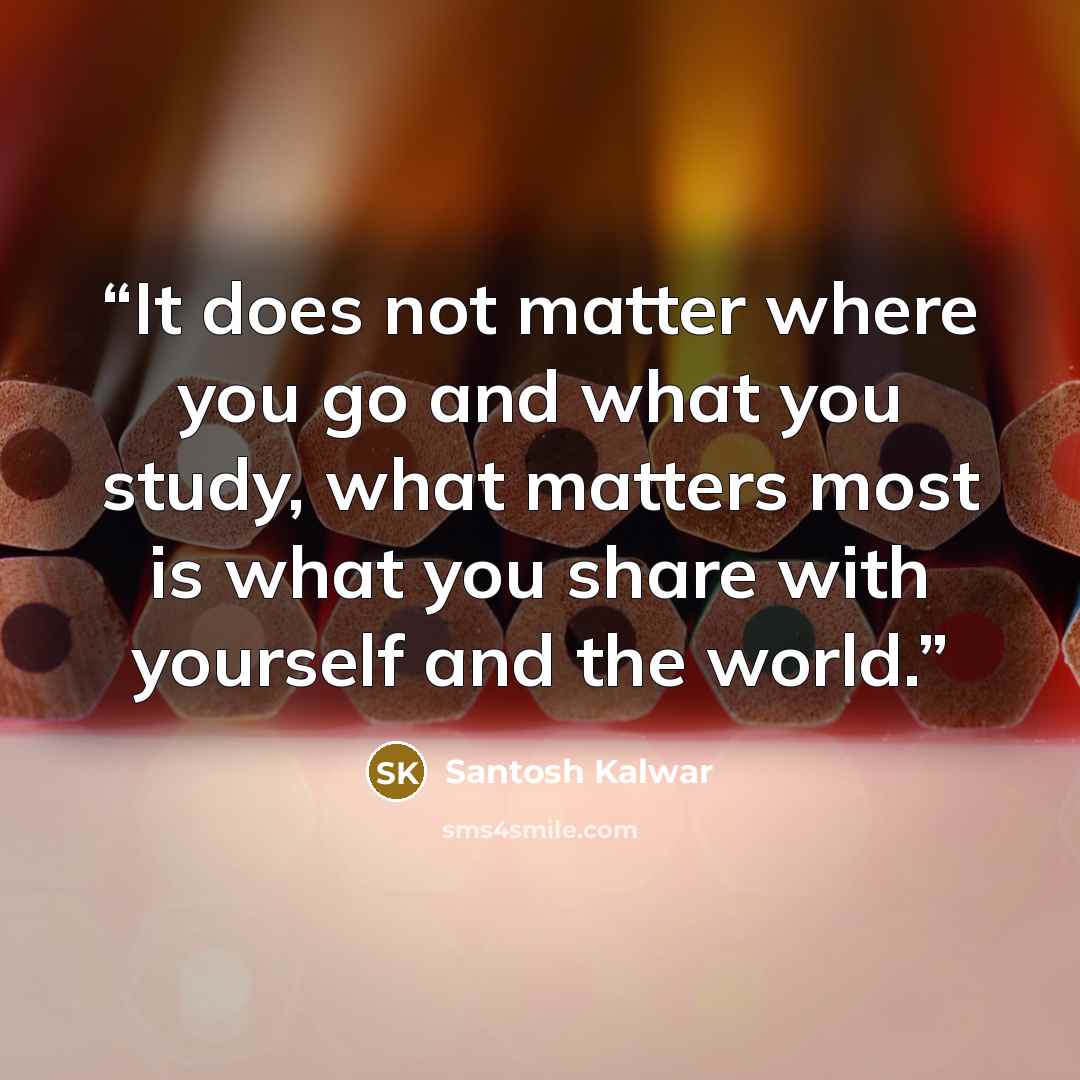 “It does not matter where you go and what you study, what matters most is what you share with yourself and the world.” quote by Santosh Kalwar