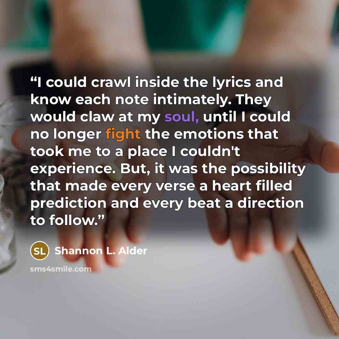 “I could crawl inside the lyrics and know each note intimately. They would claw at my soul, until I could no longer fight the emotions that took me to a place I couldn't experience. But, it was the possibility that made every verse a heart filled prediction and every beat a direction to follow.” quote by Shannon L. Alder