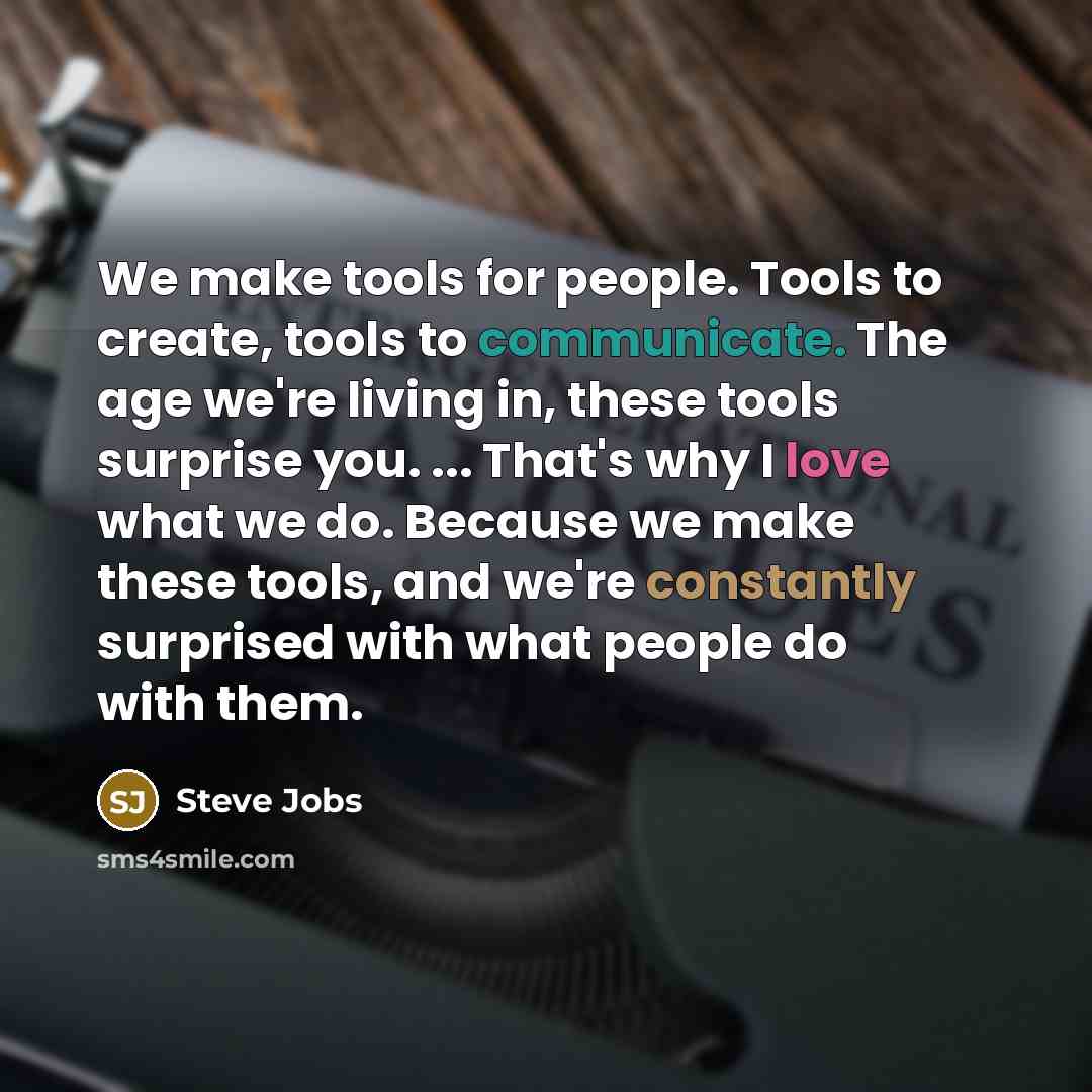 “We make tools for people. Tools to create, tools to communicate. The age we're living in, these tools surprise you. ... That's why I love what we do. Because we make these tools, and we're constantly surprised with what people do with them.” quote by Steve Jobs