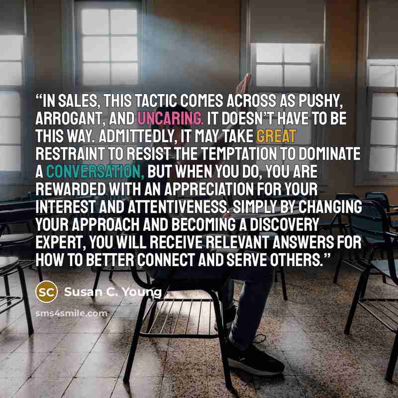 “In sales, this tactic comes across as pushy, arrogant, and uncaring. It doesn’t have to be this way. Admittedly, it may take great restraint to resist the temptation to dominate a conversation, but when you do, you are rewarded with an appreciation for your interest and attentiveness. Simply by…” quote by Susan C. Young
