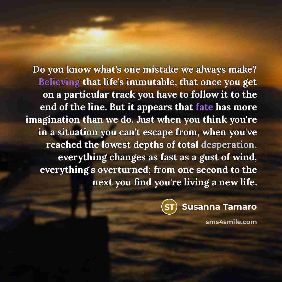 “Do you know what's one mistake we always make? Believing that life's immutable, that once you get on a particular track you have to follow it to the end of the line. But it appears that fate has more imagination than we do. Just when you think you're in a situation you can't escape from, when…” quote by Susanna Tamaro