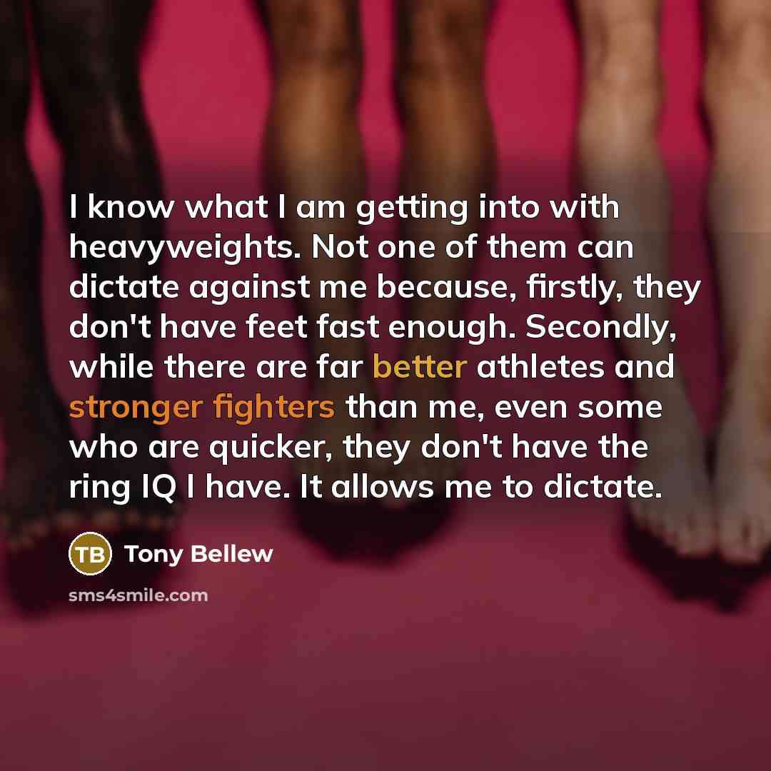 “I know what I am getting into with heavyweights. Not one of them can dictate against me because, firstly, they don't have feet fast enough. Secondly, while there are far better athletes and stronger fighters than me, even some who are quicker, they don't have the ring IQ I have. It allows me to…” quote by Tony Bellew