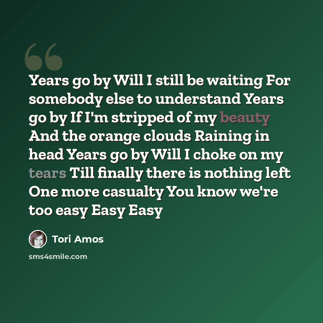 “Years go by Will I still be waiting For somebody else to understand Years go by If I'm stripped of my beauty And the orange clouds Raining in head Years go by Will I choke on my tears Till finally there is nothing left One more casualty You know we're too easy Easy Easy” quote by Tori Amos