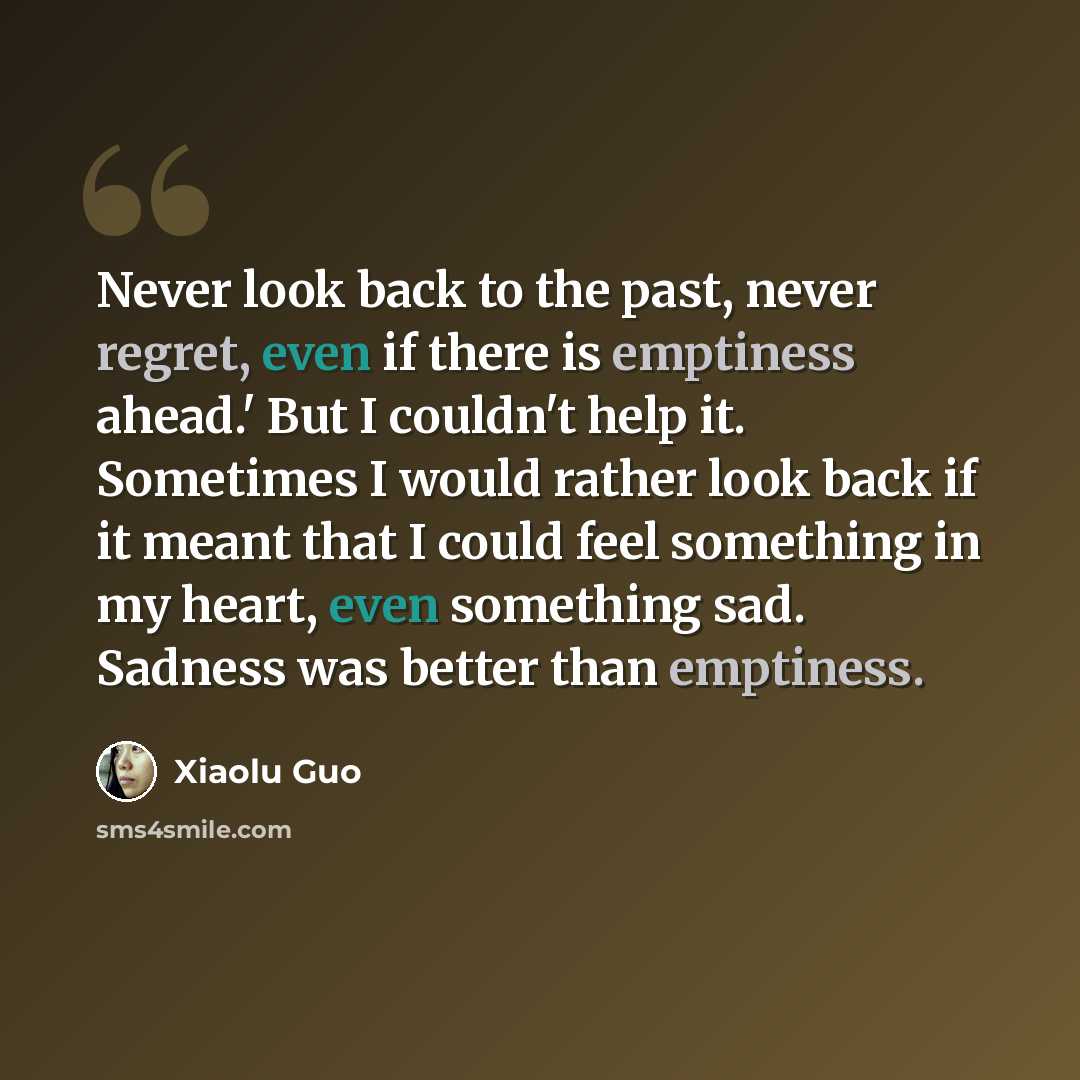 “Never look back to the past, never regret, even if there is emptiness ahead.' But I couldn't help it. Sometimes I would rather look back if it meant that I could feel something in my heart, even something sad. Sadness was better than emptiness.” quote by Xiaolu Guo