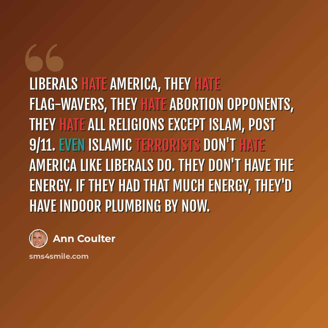 “Liberals hate America, they hate flag-wavers, they hate abortion opponents, they hate all religions except Islam, post 9/11. Even Islamic terrorists don't hate America like liberals do. They don't have the energy. If they had that much energy, they'd have indoor plumbing by now.” quote by Ann Coulter