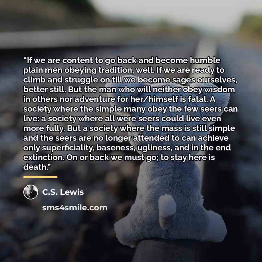 “If we are content to go back and become humble plain men obeying tradition, well. If we are ready to climb and struggle on till we become sages ourselves, better still. But the man who will neither obey wisdom in others nor adventure for her/himself is fatal. A society where the simple many obey…” quote by C.S. Lewis