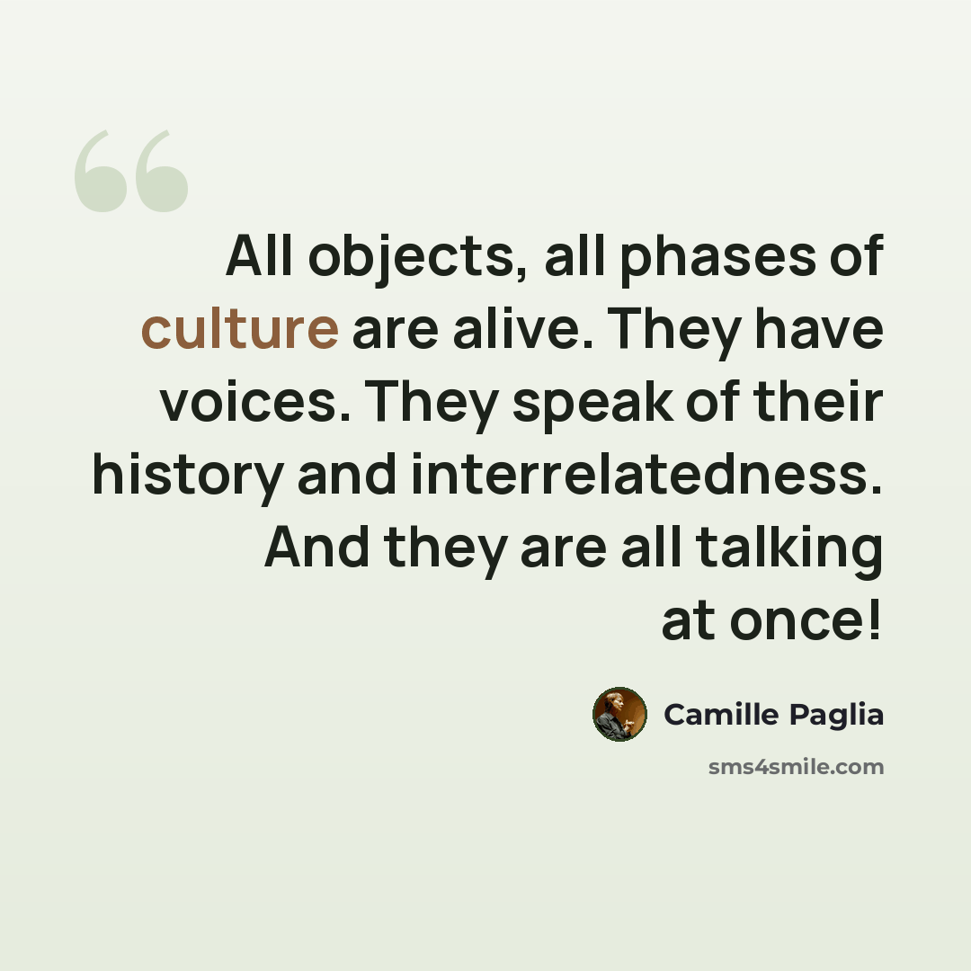 “All objects, all phases of culture are alive. They have voices. They speak of their history and interrelatedness. And they are all talking at once!” quote by Camille Paglia