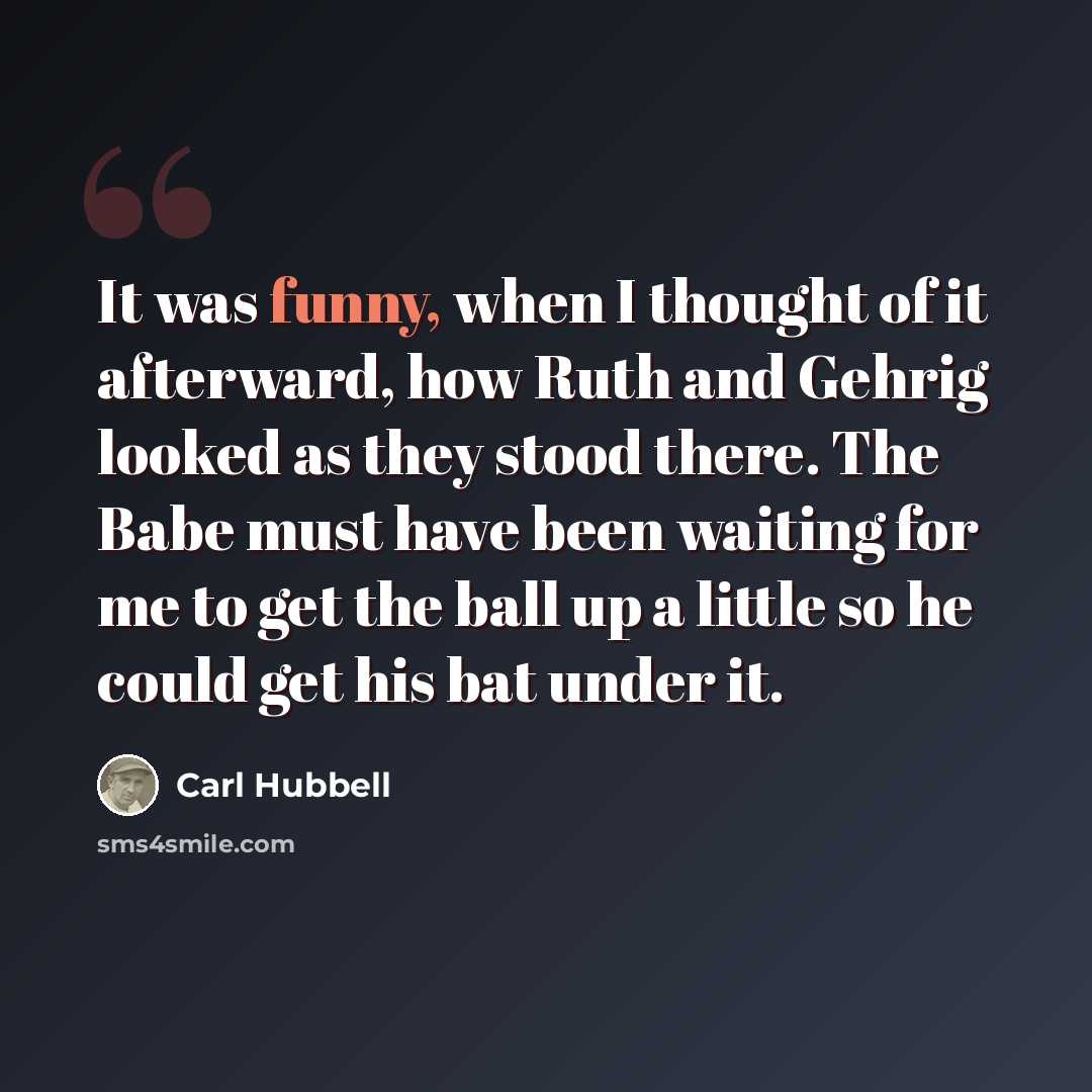 “It was funny, when I thought of it afterward, how Ruth and Gehrig looked as they stood there. The Babe must have been waiting for me to get the ball up a little so he could get his bat under it.” quote by Carl Hubbell