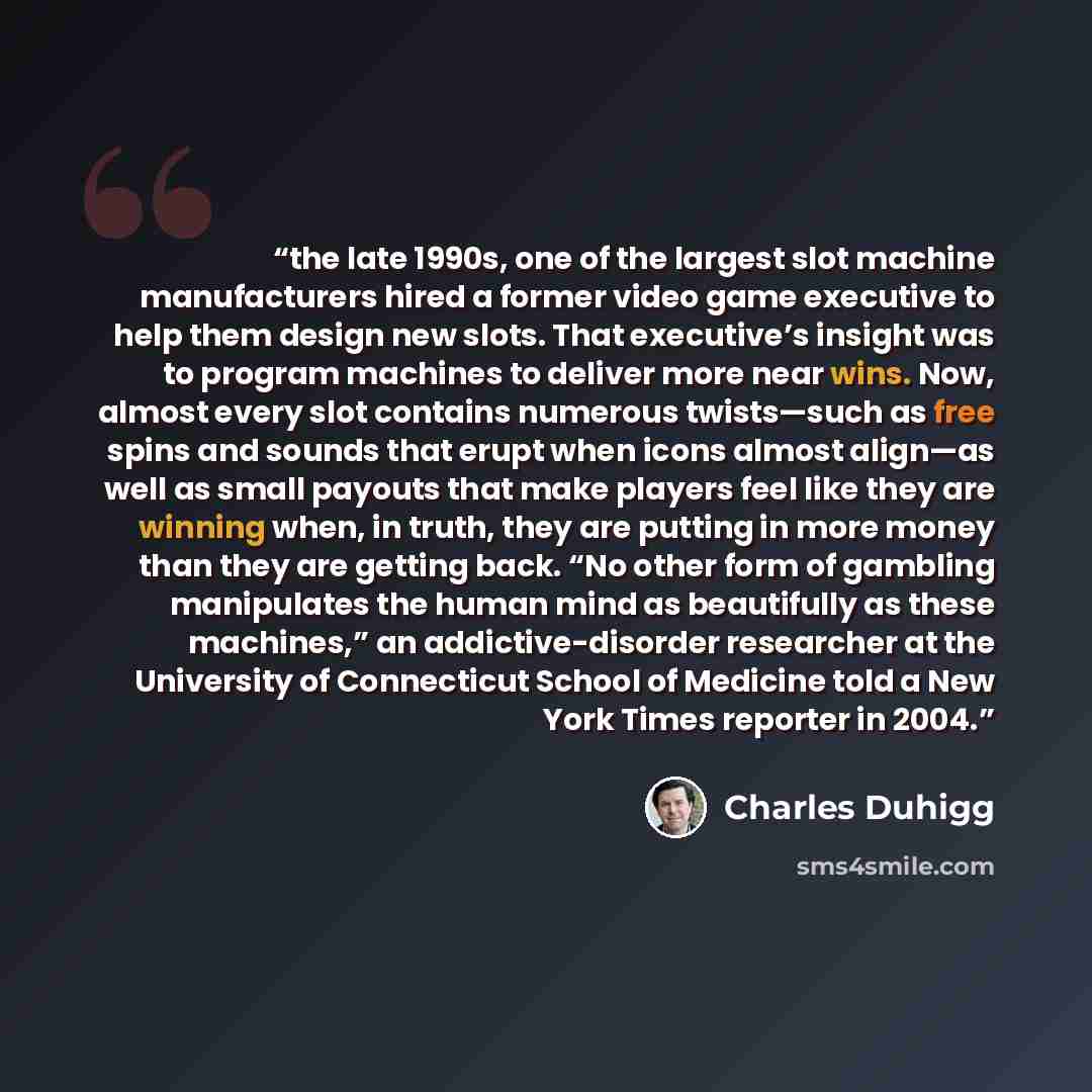“the late 1990s, one of the largest slot machine manufacturers hired a former video game executive to help them design new slots. That executive’s insight was to program machines to deliver more near wins. Now, almost every slot contains numerous twists—such as free spins and sounds that erupt when…” quote by Charles Duhigg