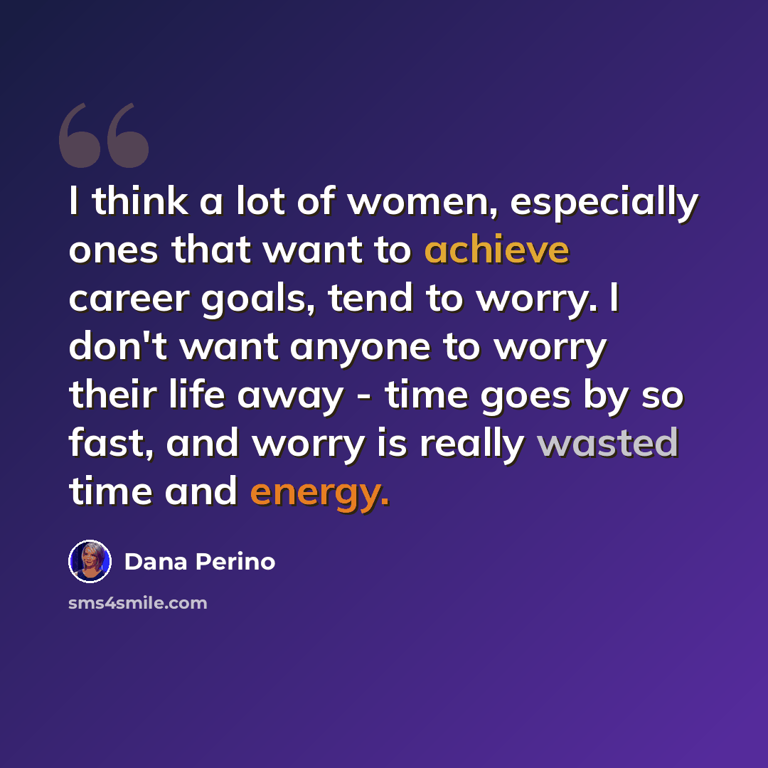 “I think a lot of women, especially ones that want to achieve career goals, tend to worry. I don't want anyone to worry their life away - time goes by so fast, and worry is really wasted time and energy.” quote by Dana Perino