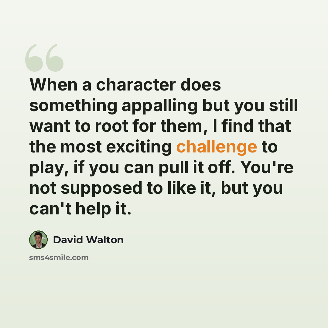 “When a character does something appalling but you still want to root for them, I find that the most exciting challenge to play, if you can pull it off. You're not supposed to like it, but you can't help it.” quote by David Walton