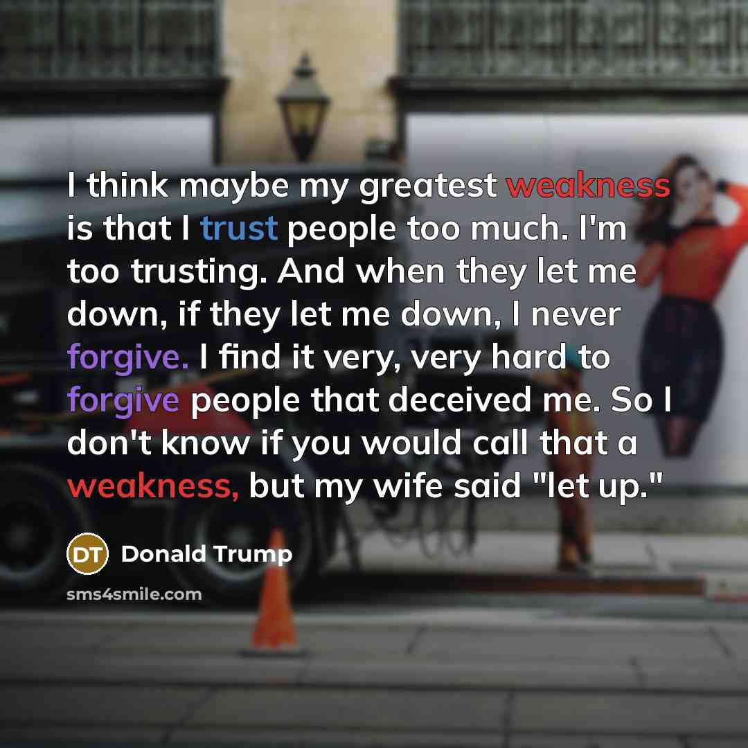 “I think maybe my greatest weakness is that I trust people too much. I'm too trusting. And when they let me down, if they let me down, I never forgive. I find it very, very hard to forgive people that deceived me. So I don't know if you would call that a weakness, but my wife said "let up."” quote by Donald Trump