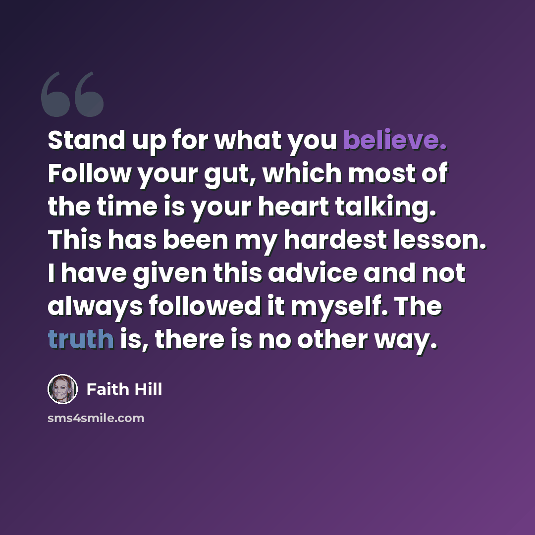 “Stand up for what you believe. Follow your gut, which most of the time is your heart talking. This has been my hardest lesson. I have given this advice and not always followed it myself. The truth is, there is no other way.” quote by Faith Hill