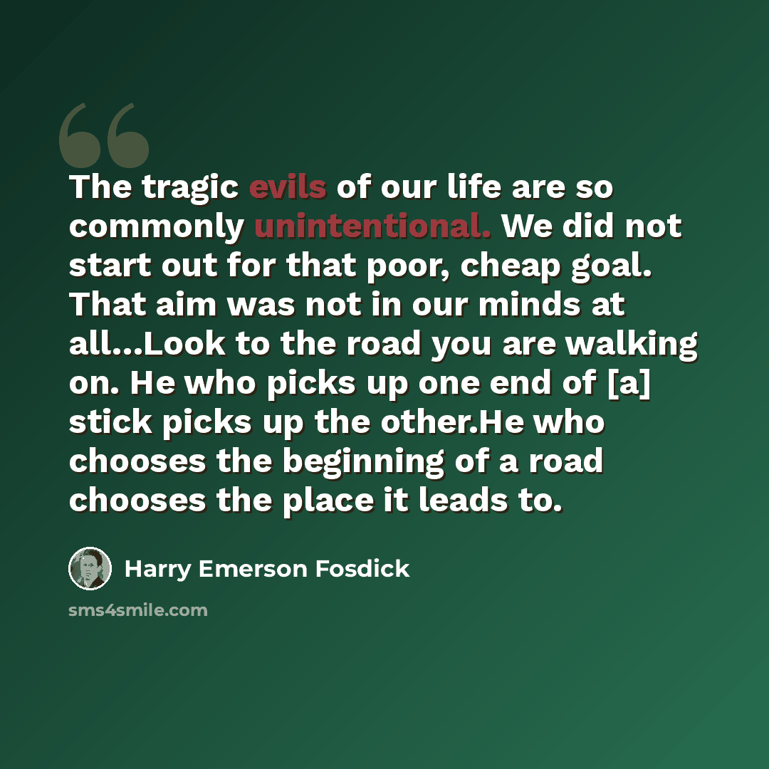 “The tragic evils of our life are so commonly unintentional. We did not start out for that poor, cheap goal. That aim was not in our minds at all…Look to the road you are walking on. He who picks up one end of [a] stick picks up the other.He who chooses the beginning of a road chooses the place it…” quote by Harry Emerson Fosdick