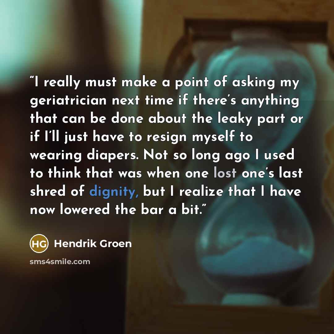“I really must make a point of asking my geriatrician next time if there’s anything that can be done about the leaky part or if I’ll just have to resign myself to wearing diapers. Not so long ago I used to think that was when one lost one’s last shred of dignity, but I realize that I have now…” quote by Hendrik Groen