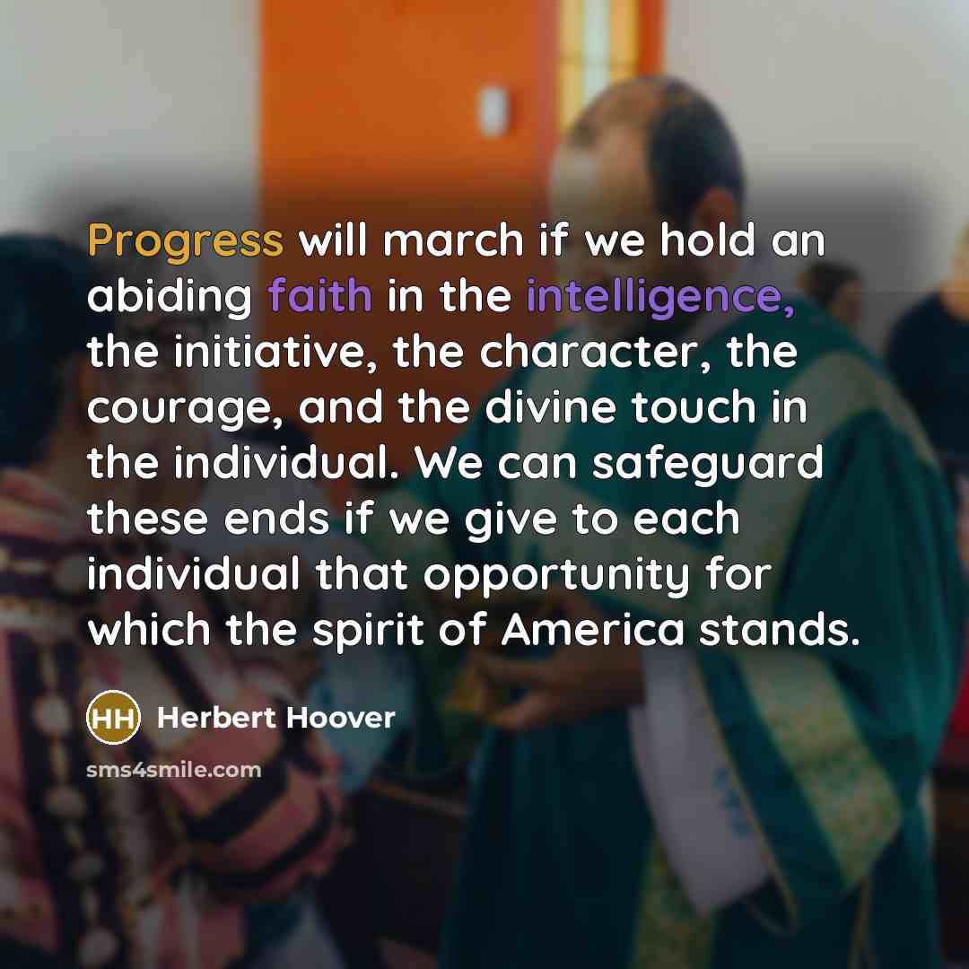 “Progress will march if we hold an abiding faith in the intelligence, the initiative, the character, the courage, and the divine touch in the individual. We can safeguard these ends if we give to each individual that opportunity for which the spirit of America stands.” quote by Herbert Hoover