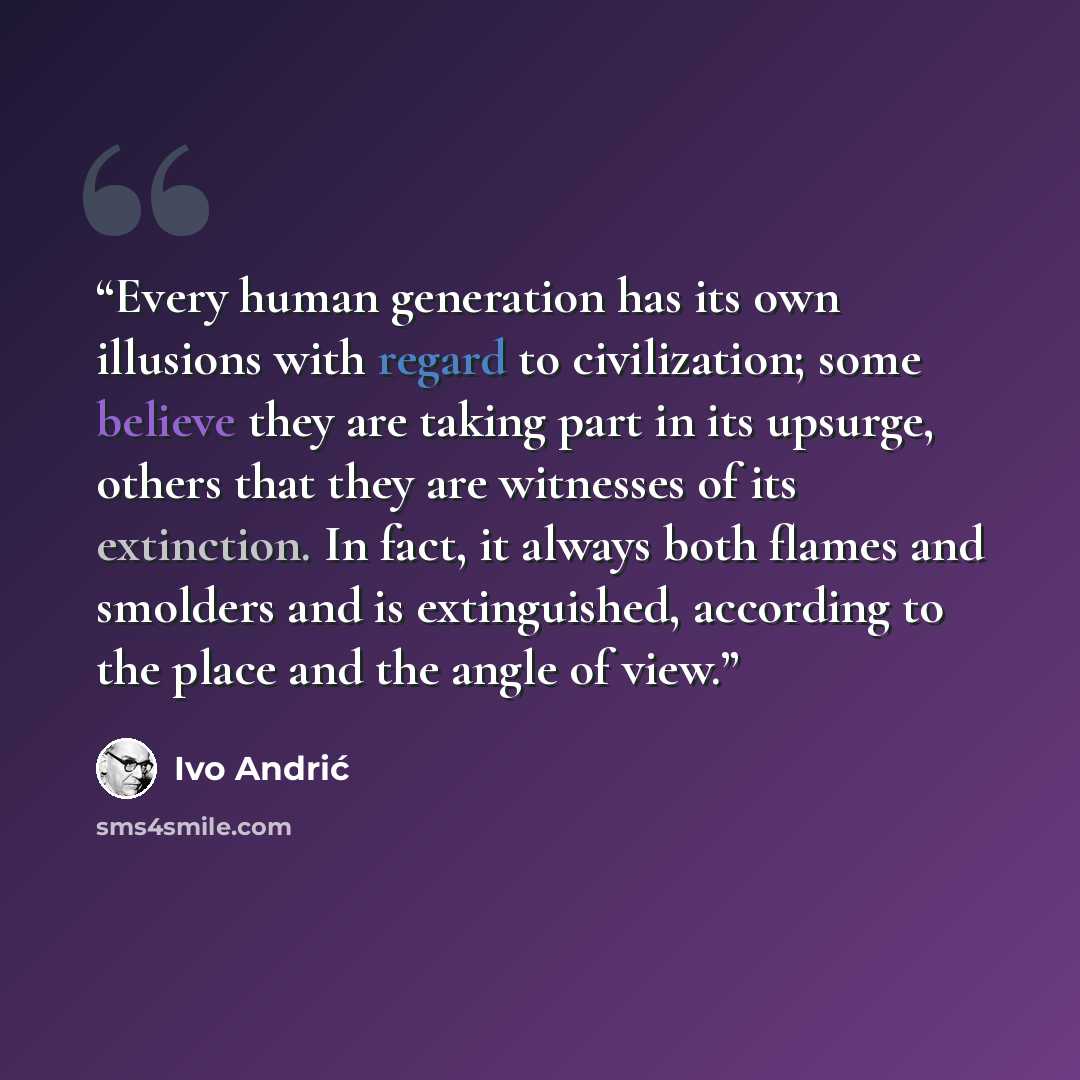 “Every human generation has its own illusions with regard to civilization; some believe they are taking part in its upsurge, others that they are witnesses of its extinction. In fact, it always both flames and smolders and is extinguished, according to the place and the angle of view.” quote by Ivo Andrić
