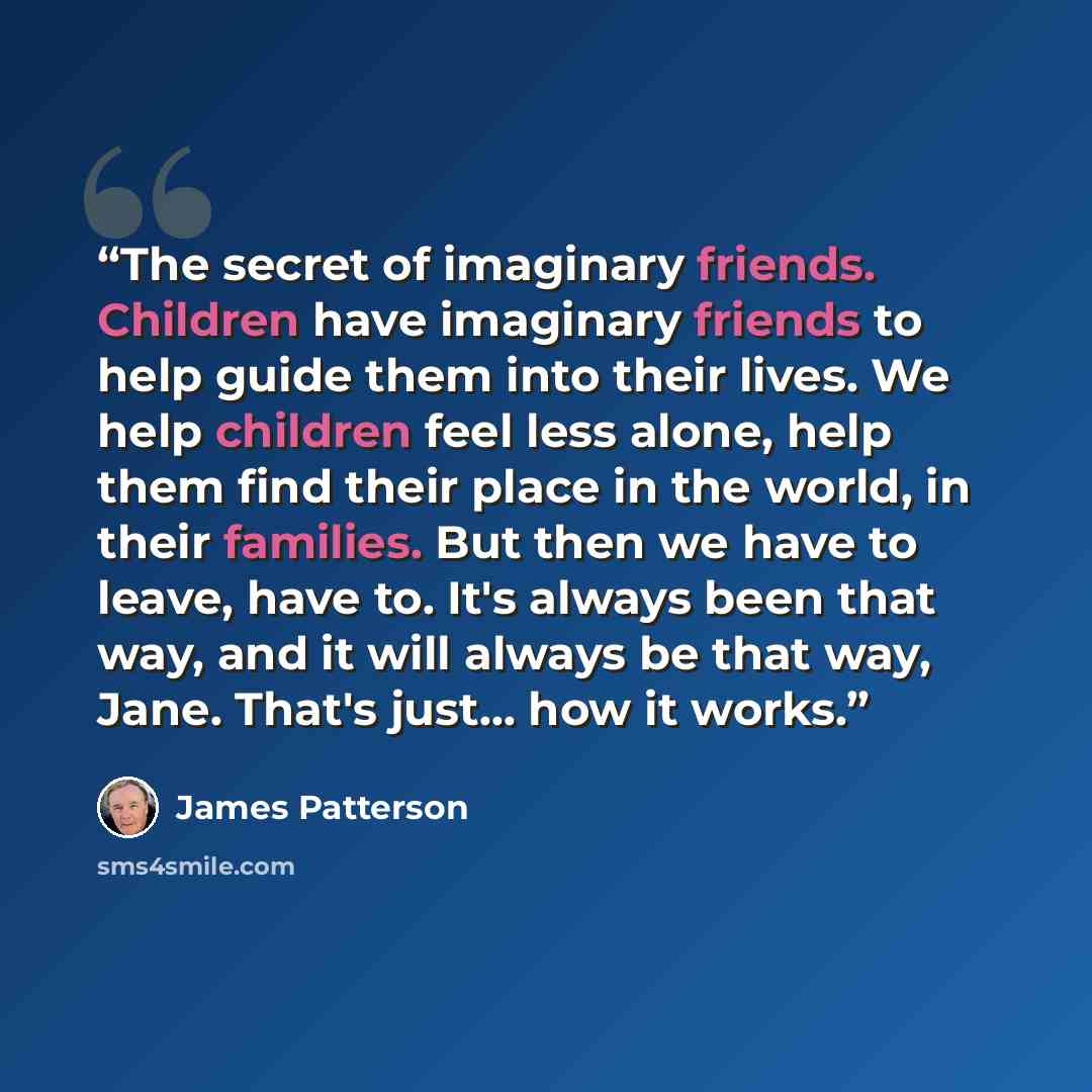 “The secret of imaginary friends. Children have imaginary friends to help guide them into their lives. We help children feel less alone, help them find their place in the world, in their families. But then we have to leave, have to. It's always been that way, and it will always be that way, Jane…” quote by James Patterson