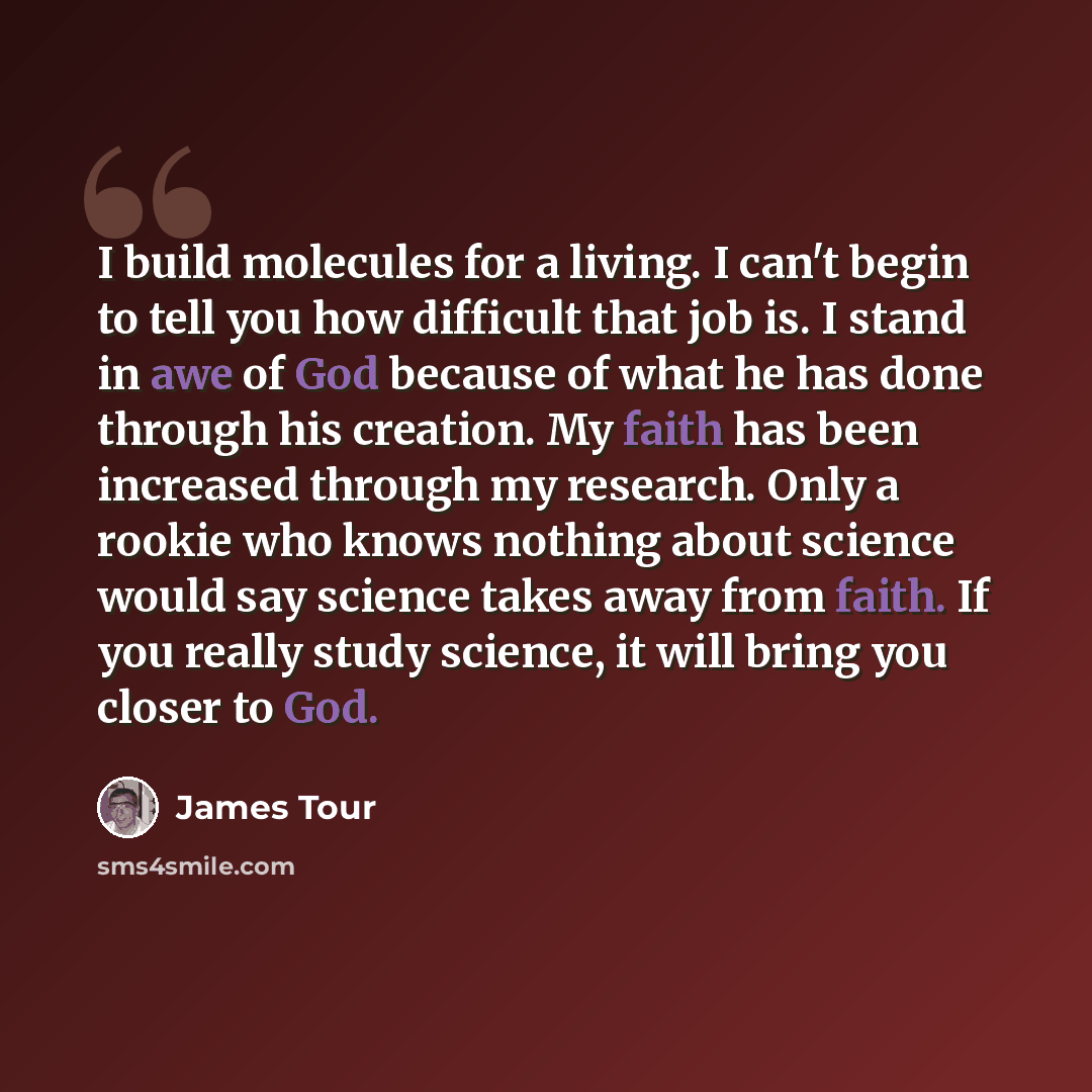 “I build molecules for a living. I can't begin to tell you how difficult that job is. I stand in awe of God because of what he has done through his creation. My faith has been increased through my research. Only a rookie who knows nothing about science would say science takes away from faith. If…” quote by James Tour
