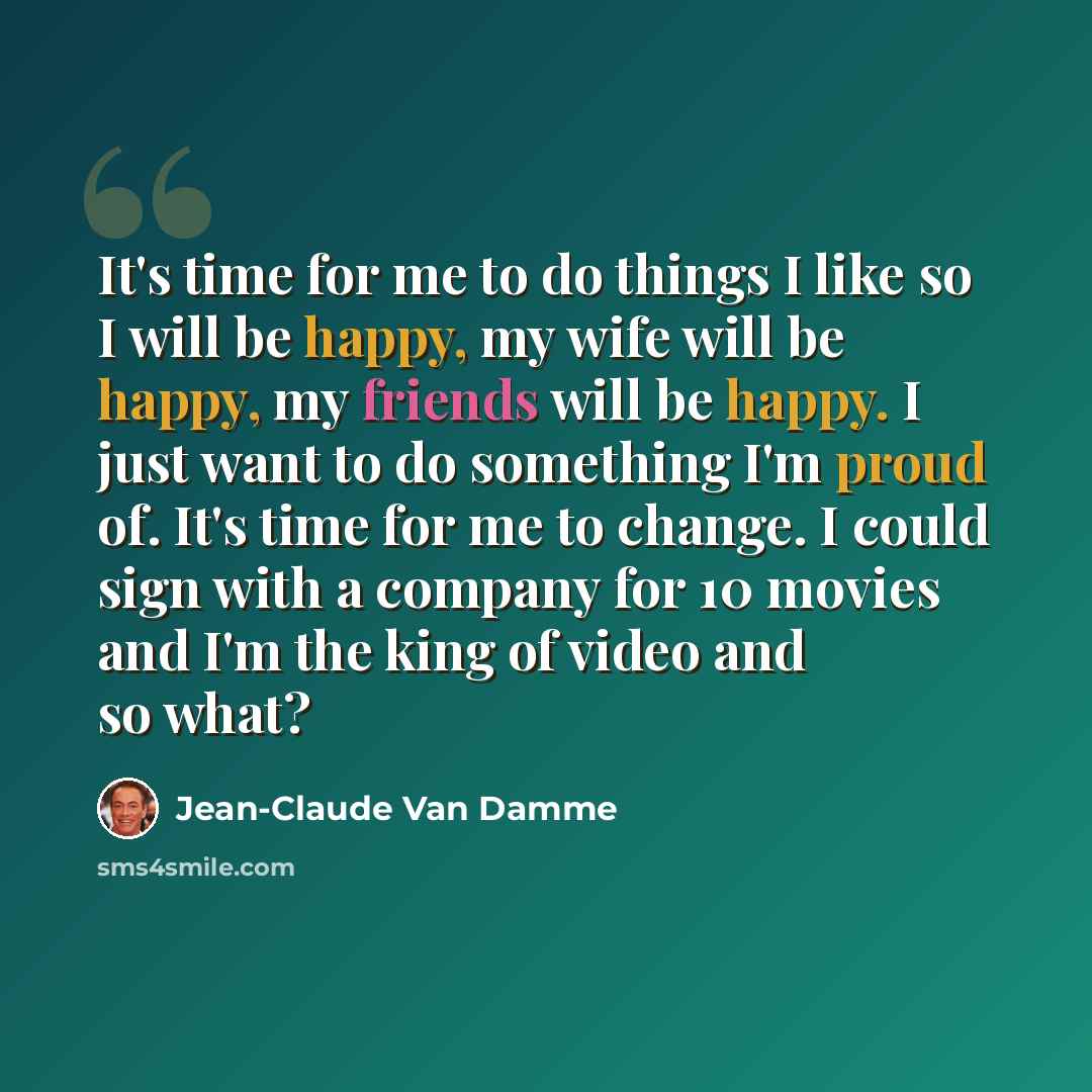 “It's time for me to do things I like so I will be happy, my wife will be happy, my friends will be happy. I just want to do something I'm proud of. It's time for me to change. I could sign with a company for 10 movies and I'm the king of video and so what?” quote by Jean-Claude Van Damme