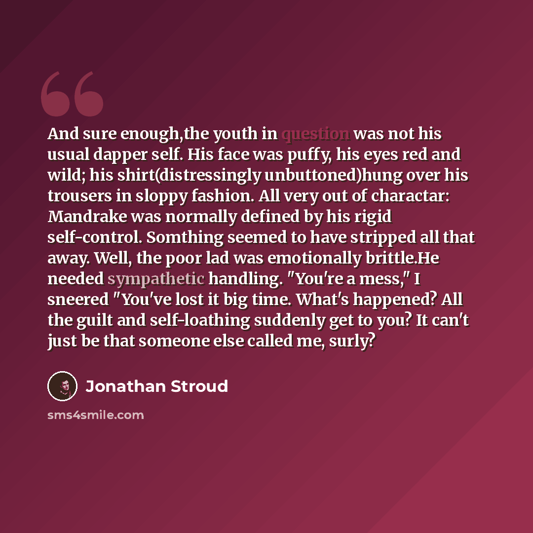 “And sure enough,the youth in question was not his usual dapper self. His face was puffy, his eyes red and wild; his shirt(distressingly unbuttoned)hung over his trousers in sloppy fashion. All very out of charactar: Mandrake was normally defined by his rigid self-control. Somthing seemed to have…” quote by Jonathan Stroud