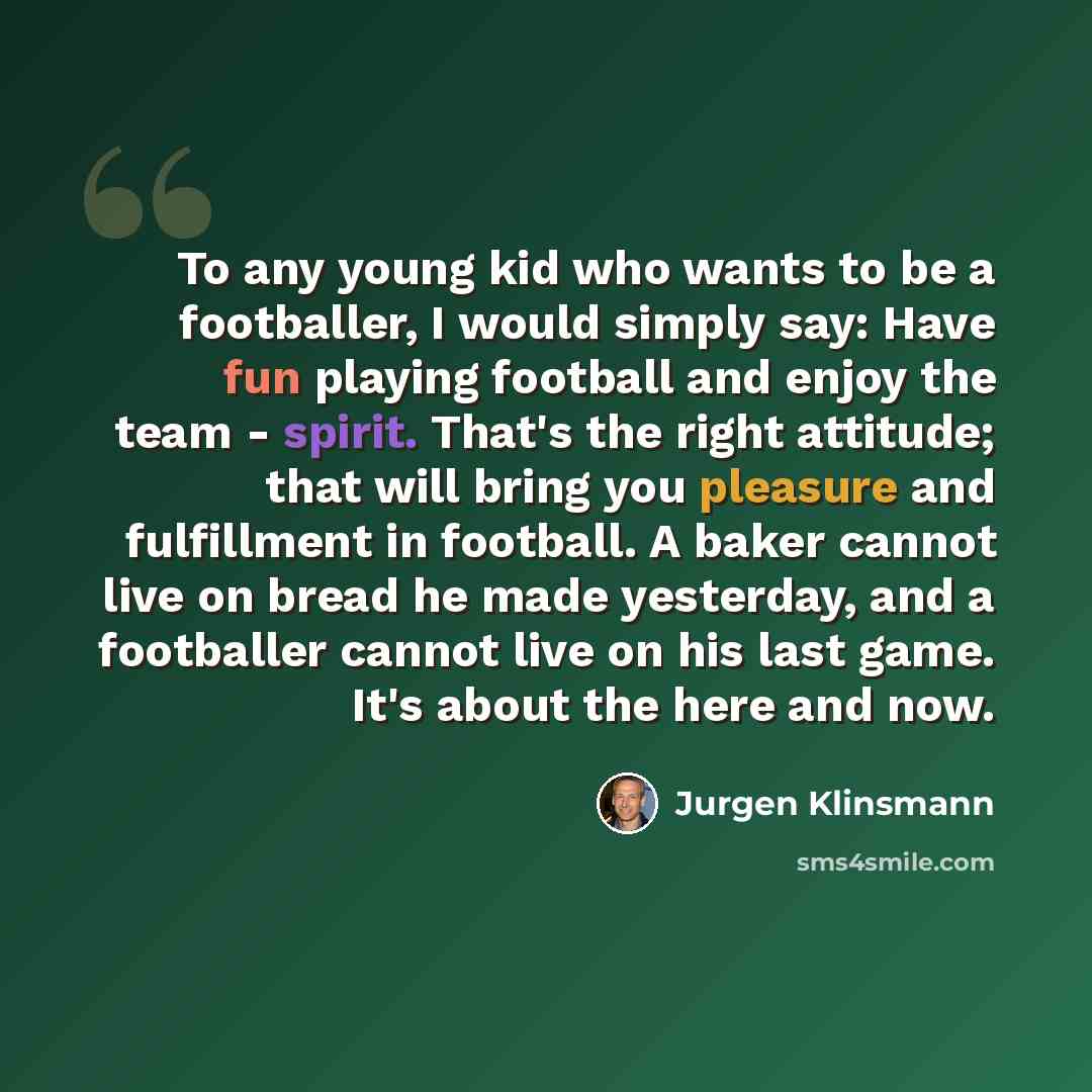 “To any young kid who wants to be a footballer, I would simply say: Have fun playing football and enjoy the team - spirit. That's the right attitude; that will bring you pleasure and fulfillment in football. A baker cannot live on bread he made yesterday, and a footballer cannot live on his last…” quote by Jurgen Klinsmann