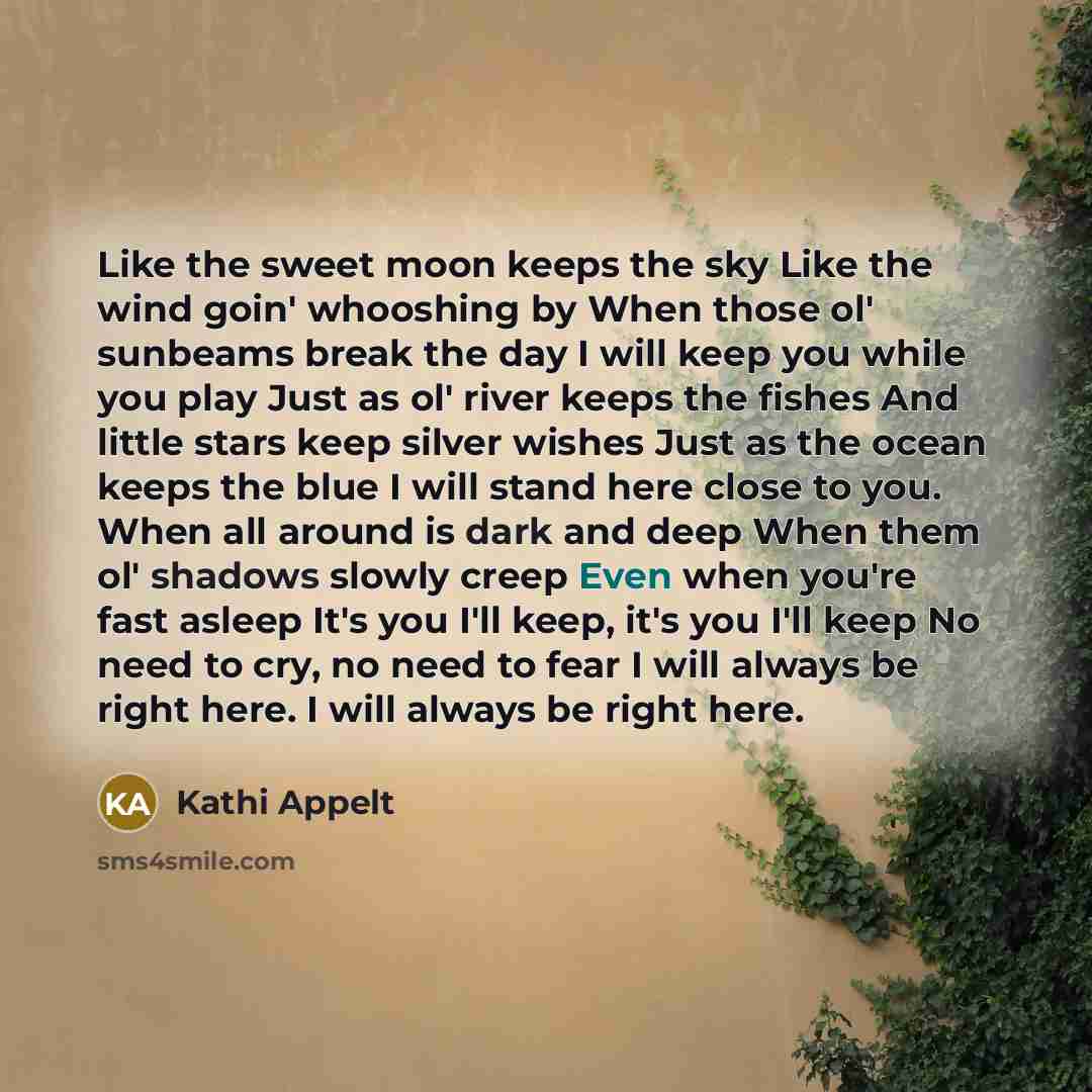 “Like the sweet moon keeps the sky Like the wind goin' whooshing by When those ol' sunbeams break the day I will keep you while you play Just as ol' river keeps the fishes And little stars keep silver wishes Just as the ocean keeps the blue I will stand here close to you. When all around is dark…” quote by Kathi Appelt