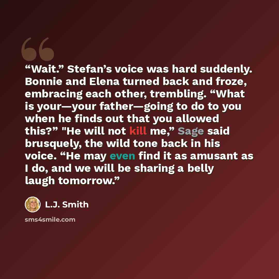 “Wait.” Stefan’s voice was hard suddenly. Bonnie and Elena turned back and froze, embracing each other, trembling. “What is your—your father—going to do to you when he finds out that you allowed this?” "He will not kill me,” Sage said brusquely, the wild tone back in his voice. “He may even find it…” quote by L.J. Smith