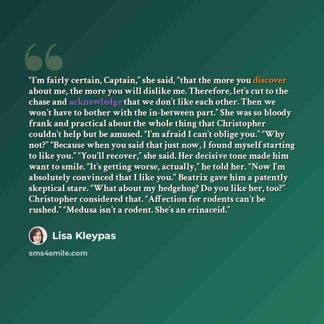 “I’m fairly certain, Captain,” she said, “that the more you discover about me, the more you will dislike me. Therefore, let’s cut to the chase and acknowledge that we don’t like each other. Then we won’t have to bother with the in-between part.” She was so bloody frank and practical about the whole…” quote by Lisa Kleypas