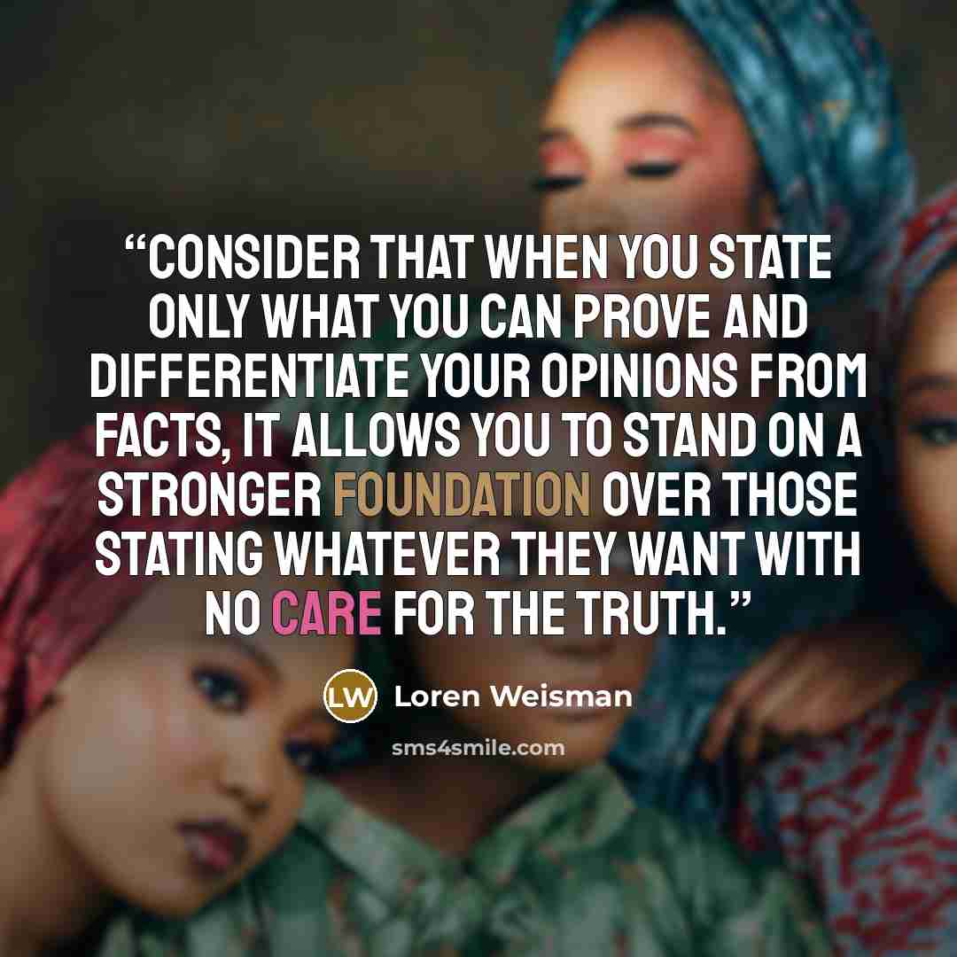 “Consider that when you state only what you can prove and differentiate your opinions from facts, it allows you to stand on a stronger foundation over those stating whatever they want with no care for the truth.” quote by Loren Weisman