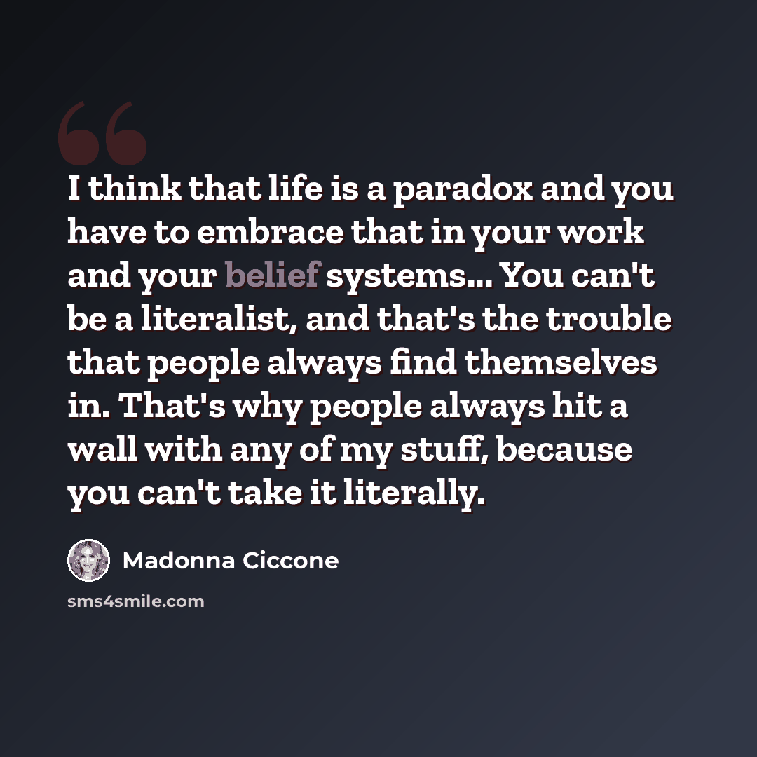 “I think that life is a paradox and you have to embrace that in your work and your belief systems... You can't be a literalist, and that's the trouble that people always find themselves in. That's why people always hit a wall with any of my stuff, because you can't take it literally.” quote by Madonna Ciccone