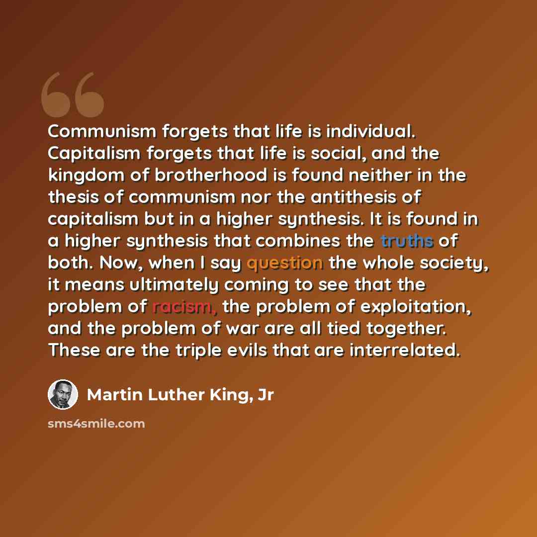 “Communism forgets that life is individual. Capitalism forgets that life is social, and the kingdom of brotherhood is found neither in the thesis of communism nor the antithesis of capitalism but in a higher synthesis. It is found in a higher synthesis that combines the truths of both. Now, when I…” quote by Martin Luther King, Jr