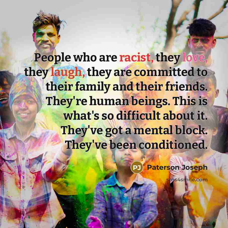 “People who are racist, they love, they laugh, they are committed to their family and their friends. They're human beings. This is what's so difficult about it. They've got a mental block. They've been conditioned.” quote by Paterson Joseph