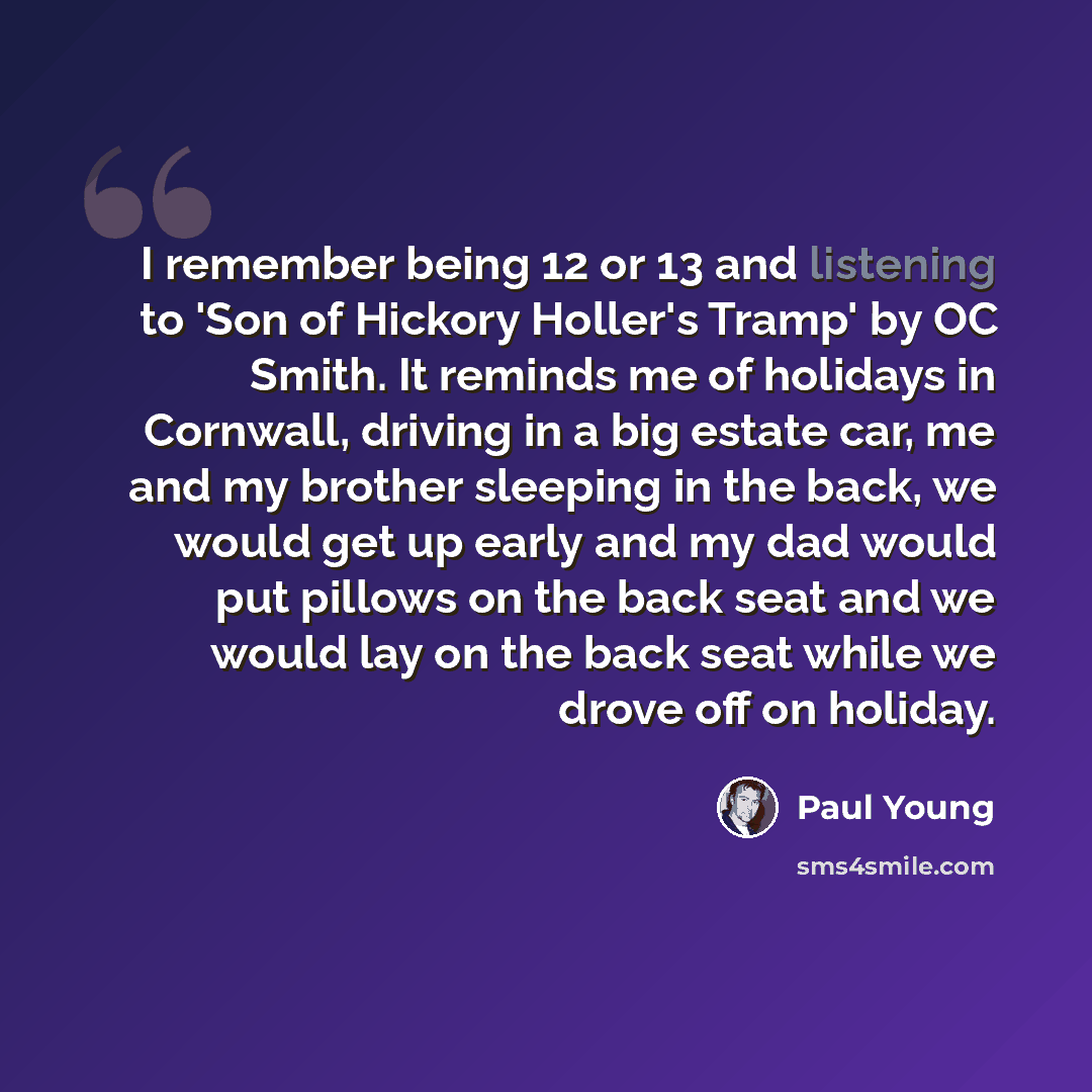 “I remember being 12 or 13 and listening to 'Son of Hickory Holler's Tramp' by OC Smith. It reminds me of holidays in Cornwall, driving in a big estate car, me and my brother sleeping in the back, we would get up early and my dad would put pillows on the back seat and we would lay on the back seat…” quote by Paul Young
