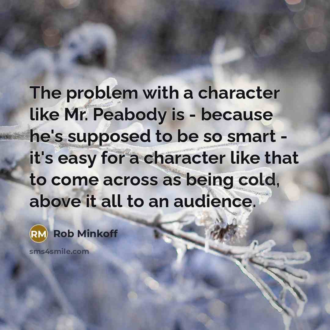 “The problem with a character like Mr. Peabody is - because he's supposed to be so smart - it's easy for a character like that to come across as being cold, above it all to an audience.” quote by Rob Minkoff