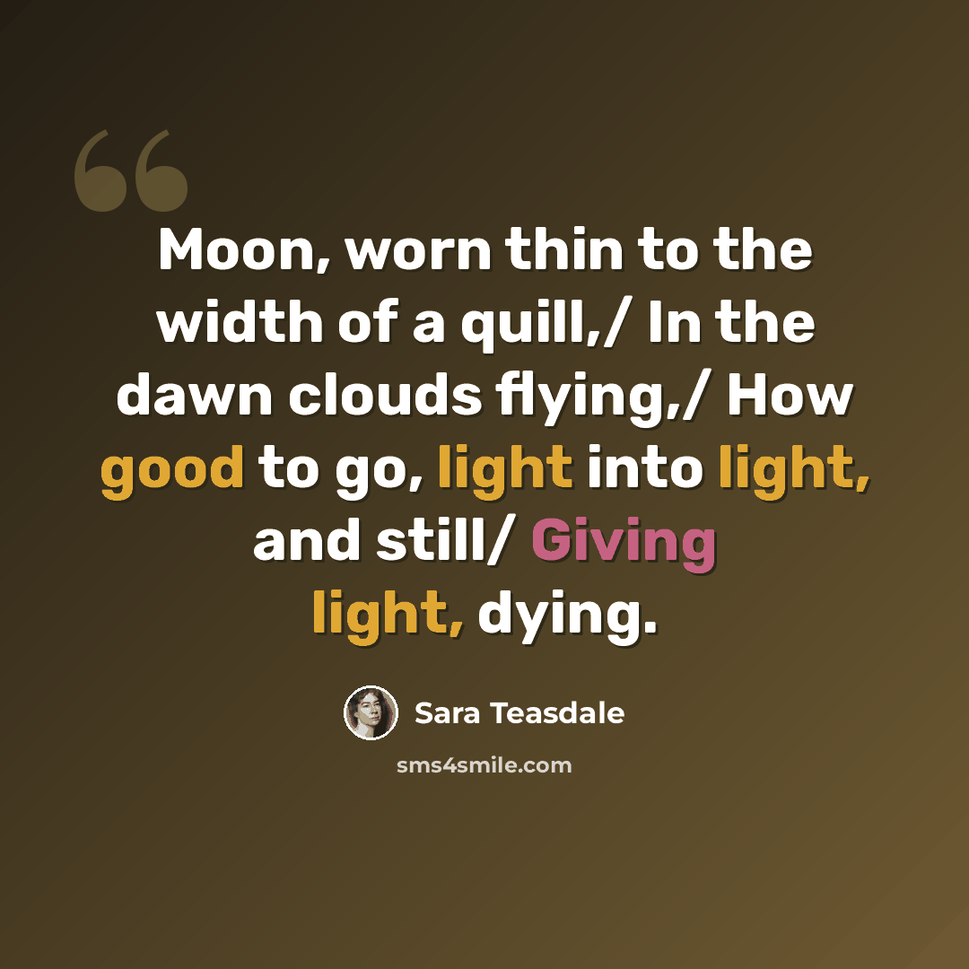“Moon, worn thin to the width of a quill,/ In the dawn clouds flying,/ How good to go, light into light, and still/ Giving light, dying.” quote by Sara Teasdale