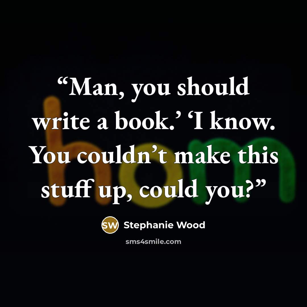“Man, you should write a book.’ ‘I know. You couldn’t make this stuff up, could you?” quote by Stephanie Wood