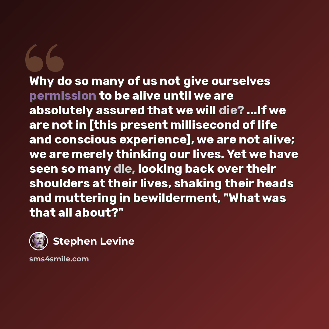 “Why do so many of us not give ourselves permission to be alive until we are absolutely assured that we will die? ...If we are not in [this present millisecond of life and conscious experience], we are not alive; we are merely thinking our lives. Yet we have seen so many die, looking back over…” quote by Stephen Levine