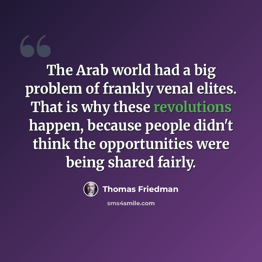 “The Arab world had a big problem of frankly venal elites. That is why these revolutions happen, because people didn't think the opportunities were being shared fairly.” quote by Thomas Friedman