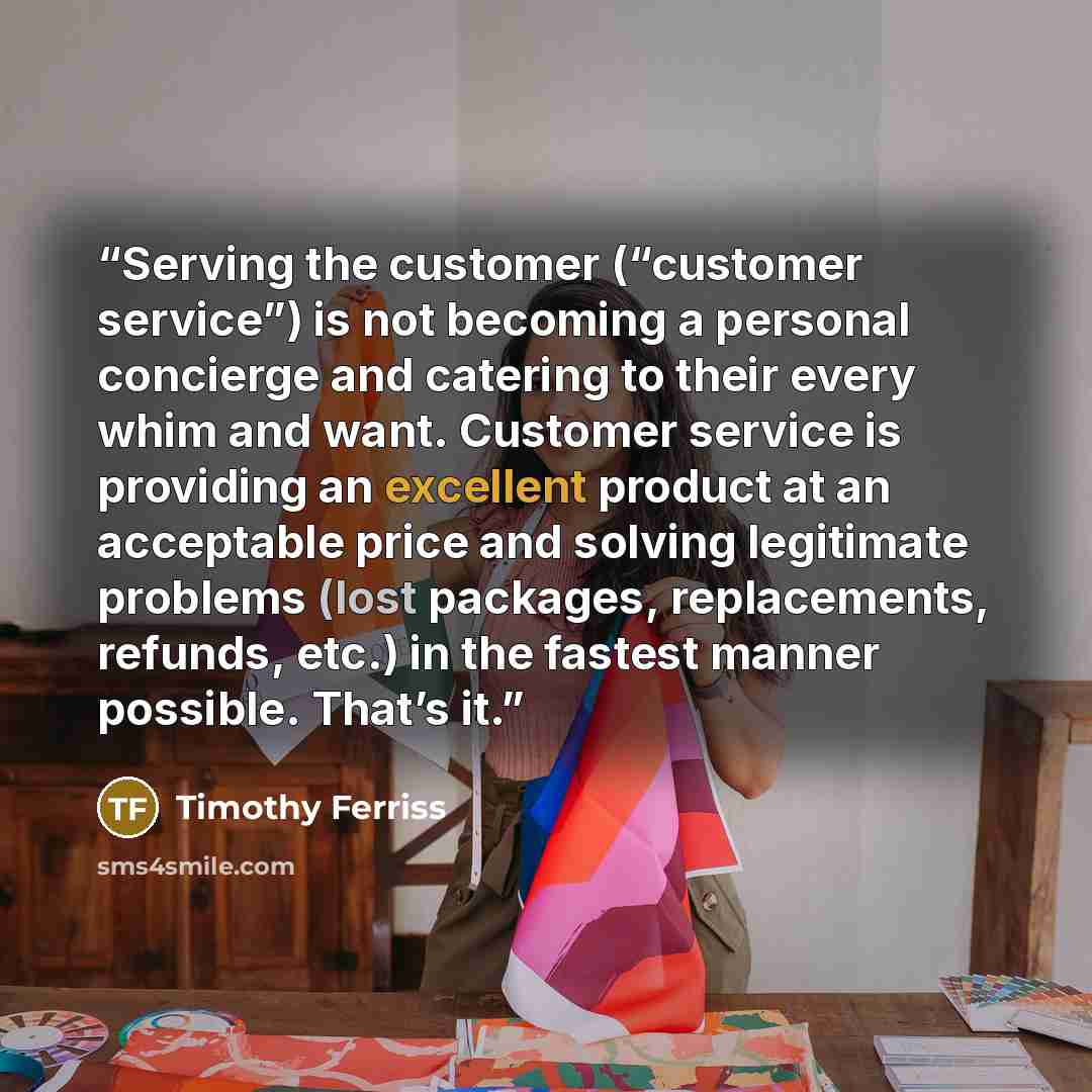 “Serving the customer (“customer service”) is not becoming a personal concierge and catering to their every whim and want. Customer service is providing an excellent product at an acceptable price and solving legitimate problems (lost packages, replacements, refunds, etc.) in the fastest manner…” quote by Timothy Ferriss